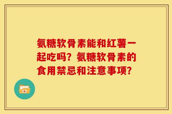氨糖软骨素能和红薯一起吃吗？氨糖软骨素的食用禁忌和注意事项？