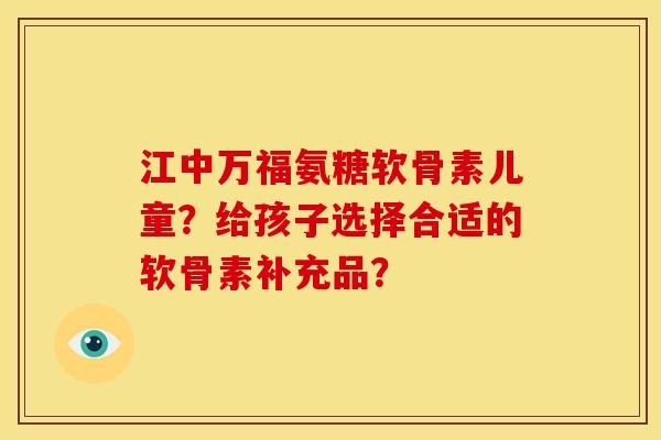 江中万福氨糖软骨素儿童？给孩子选择合适的软骨素补充品？