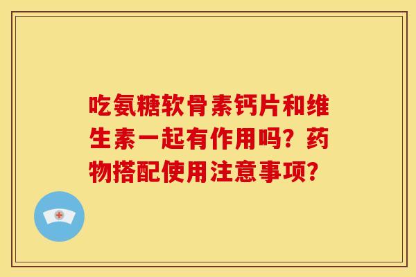 吃氨糖软骨素钙片和维生素一起有作用吗？搭配使用注意事项？