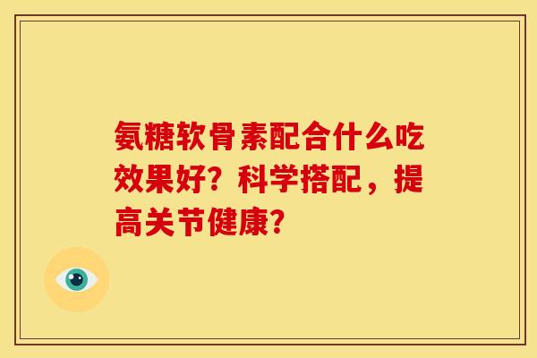 氨糖软骨素配合什么吃效果好？科学搭配，提高关节健康？