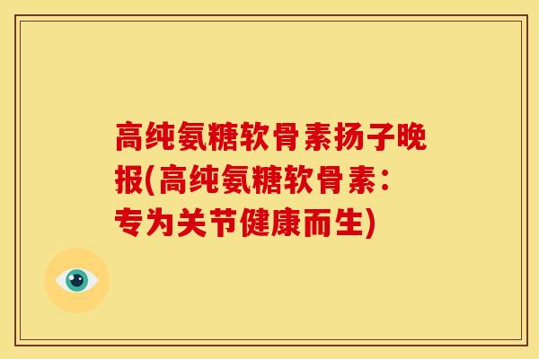 高纯氨糖软骨素扬子晚报(高纯氨糖软骨素：专为关节健康而生)