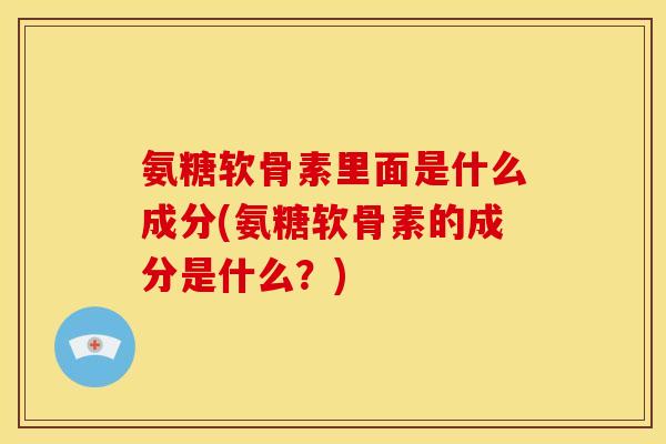 氨糖软骨素里面是什么成分(氨糖软骨素的成分是什么？)