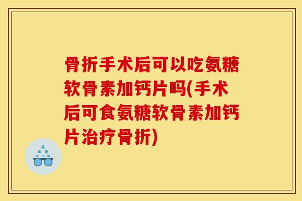 骨折手术后可以吃氨糖软骨素加钙片吗(手术后可食氨糖软骨素加钙片治疗骨折)