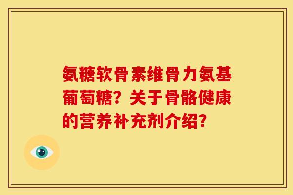 氨糖软骨素维骨力氨基葡萄糖？关于骨骼健康的营养补充剂介绍？