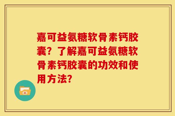 嘉可益氨糖软骨素钙胶囊？了解嘉可益氨糖软骨素钙胶囊的功效和使用方法？
