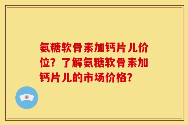 氨糖软骨素加钙片儿价位？了解氨糖软骨素加钙片儿的市场价格？