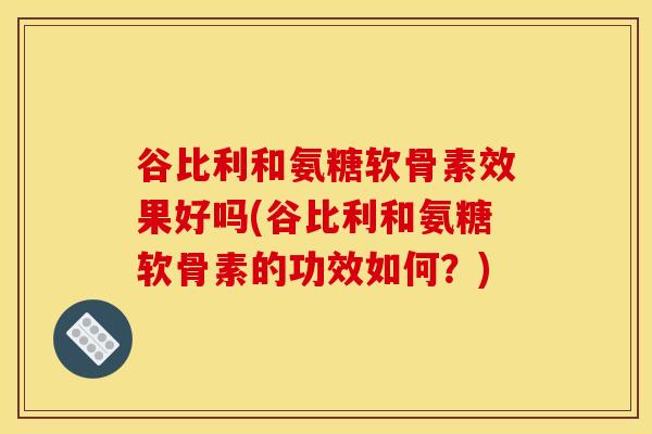 谷比利和氨糖软骨素效果好吗(谷比利和氨糖软骨素的功效如何？)