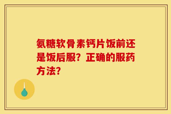 氨糖软骨素钙片饭前还是饭后服？正确的服药方法？