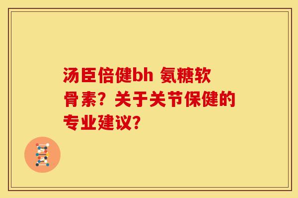 汤臣倍健bh 氨糖软骨素？关于关节保健的专业建议？