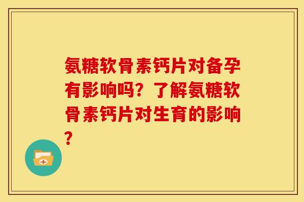 氨糖软骨素钙片对备孕有影响吗？了解氨糖软骨素钙片对生育的影响？