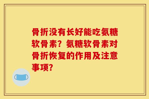 骨折没有长好能吃氨糖软骨素？氨糖软骨素对骨折恢复的作用及注意事项？