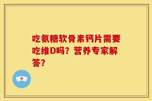 吃氨糖软骨素钙片需要吃维D吗？营养专家解答？
