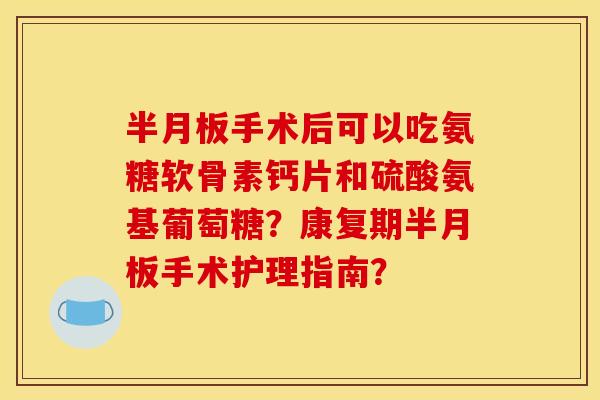 半月板手术后可以吃氨糖软骨素钙片和硫酸氨基葡萄糖？康复期半月板手术护理指南？