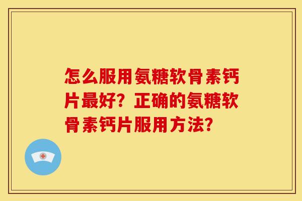 怎么服用氨糖软骨素钙片最好？正确的氨糖软骨素钙片服用方法？