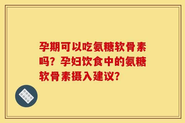 孕期可以吃氨糖软骨素吗？孕妇饮食中的氨糖软骨素摄入建议？