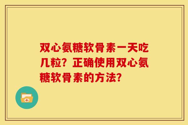 双心氨糖软骨素一天吃几粒？正确使用双心氨糖软骨素的方法？