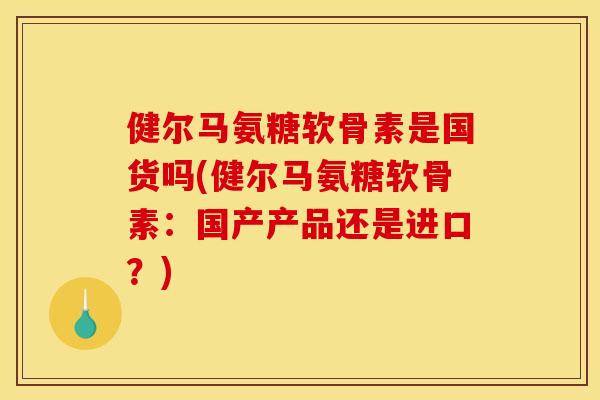 健尔马氨糖软骨素是国货吗(健尔马氨糖软骨素：国产产品还是进口？)