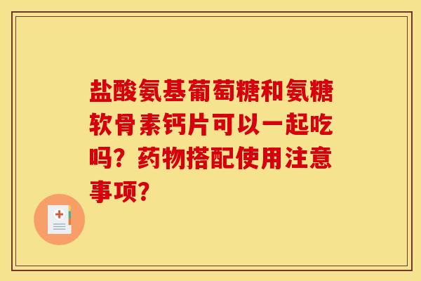 盐酸氨基葡萄糖和氨糖软骨素钙片可以一起吃吗？药物搭配使用注意事项？