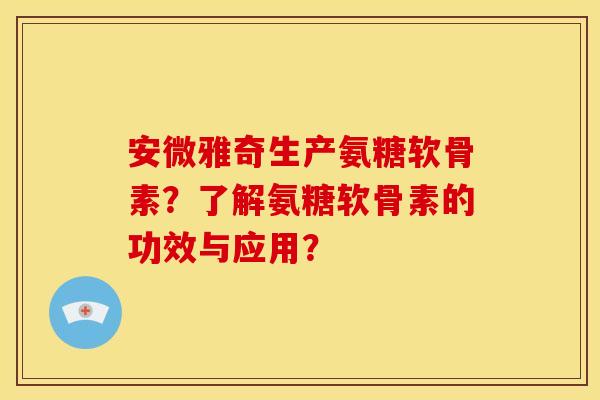 安微雅奇生产氨糖软骨素？了解氨糖软骨素的功效与应用？