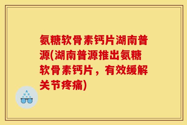 氨糖软骨素钙片湖南普源(湖南普源推出氨糖软骨素钙片，有效缓解关节疼痛)