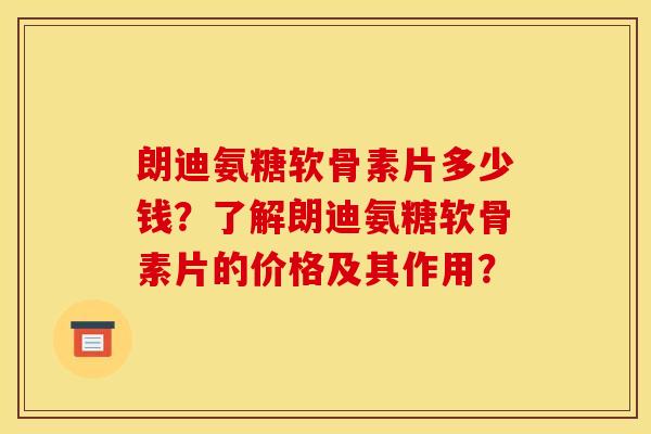 朗迪氨糖软骨素片多少钱？了解朗迪氨糖软骨素片的价格及其作用？
