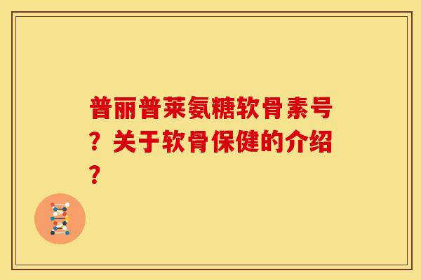 普丽普莱氨糖软骨素号？关于软骨保健的介绍？