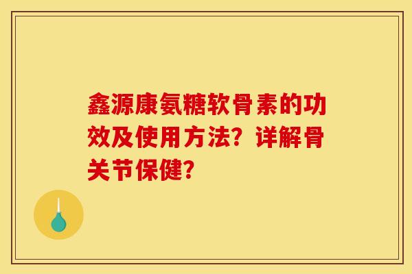 鑫源康氨糖软骨素的功效及使用方法？详解骨关节保健？