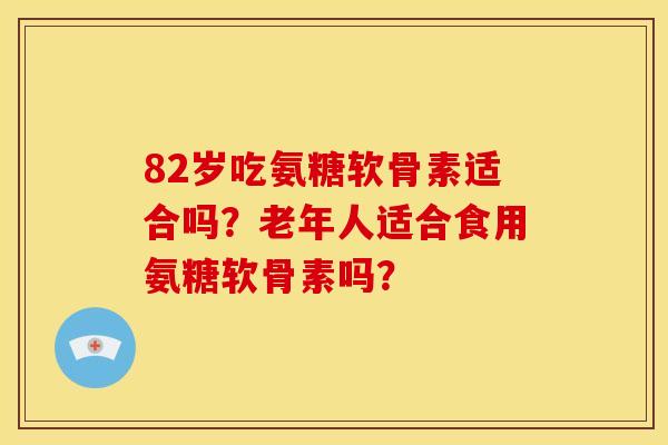 82岁吃氨糖软骨素适合吗？老年人适合食用氨糖软骨素吗？