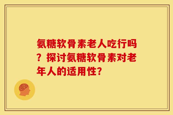 氨糖软骨素老人吃行吗？探讨氨糖软骨素对老年人的适用性？