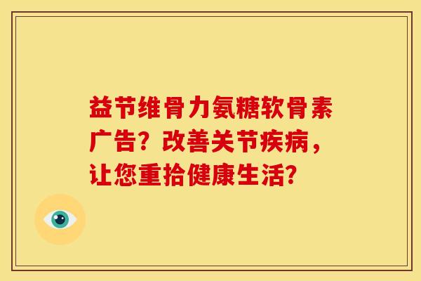 益节维骨力氨糖软骨素广告？改善关节疾病，让您重拾健康生活？
