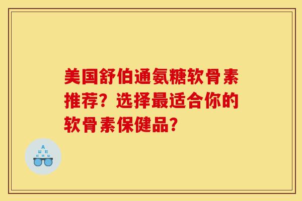 美国舒伯通氨糖软骨素推荐？选择最适合你的软骨素保健品？