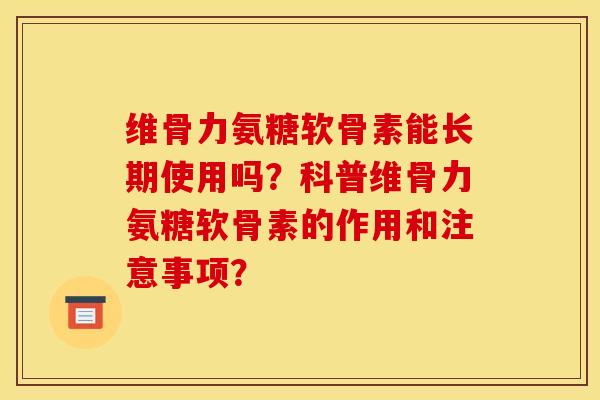 维骨力氨糖软骨素能长期使用吗？科普维骨力氨糖软骨素的作用和注意事项？