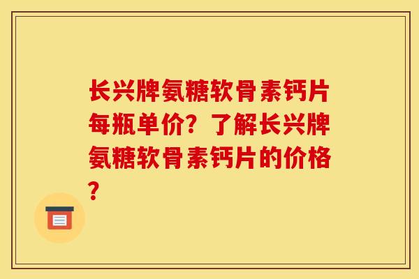 长兴牌氨糖软骨素钙片每瓶单价？了解长兴牌氨糖软骨素钙片的价格？