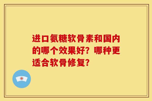 进口氨糖软骨素和国内的哪个效果好？哪种更适合软骨修复？