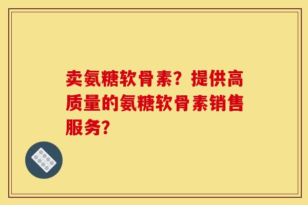 卖氨糖软骨素？提供高质量的氨糖软骨素销售服务？