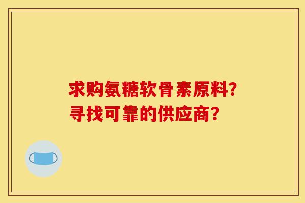 求购氨糖软骨素原料？寻找可靠的供应商？
