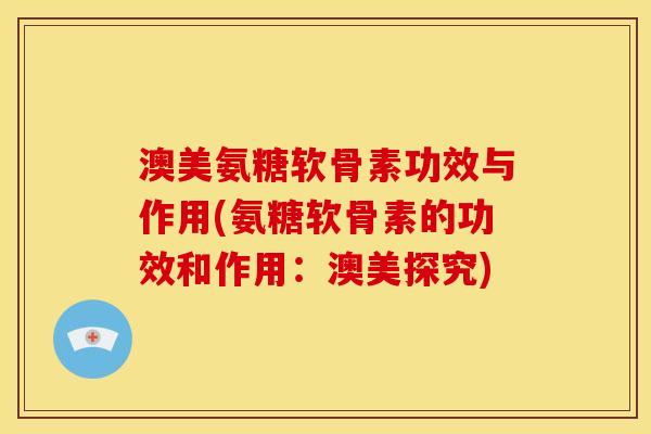 澳美氨糖软骨素功效与作用(氨糖软骨素的功效和作用：澳美探究)