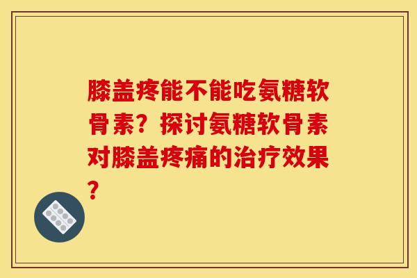 膝盖疼能不能吃氨糖软骨素？探讨氨糖软骨素对膝盖疼痛的治疗效果？