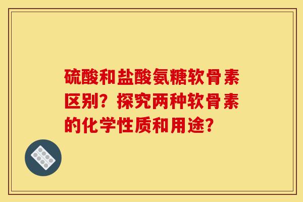 硫酸和盐酸氨糖软骨素区别？探究两种软骨素的化学性质和用途？