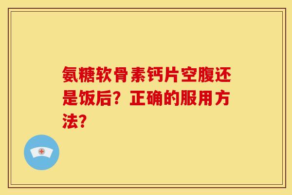 氨糖软骨素钙片空腹还是饭后？正确的服用方法？