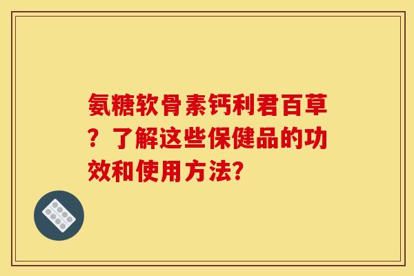氨糖软骨素钙利君百草？了解这些保健品的功效和使用方法？
