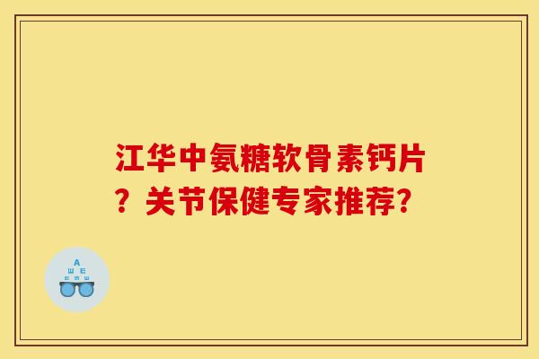 江华中氨糖软骨素钙片？关节保健专家推荐？