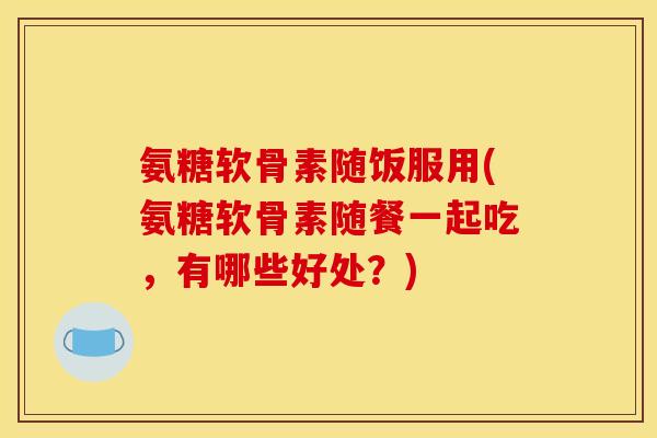 氨糖软骨素随饭服用(氨糖软骨素随餐一起吃，有哪些好处？)