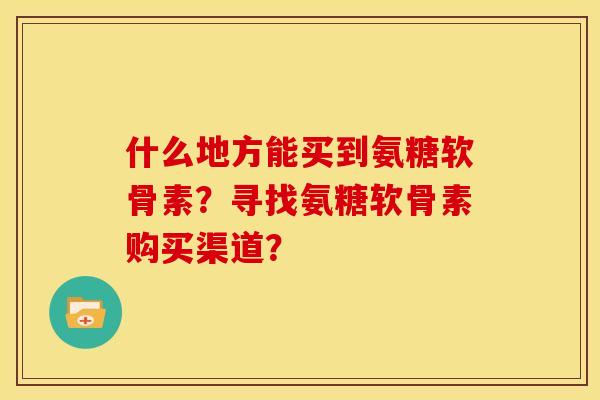 什么地方能买到氨糖软骨素？寻找氨糖软骨素购买渠道？