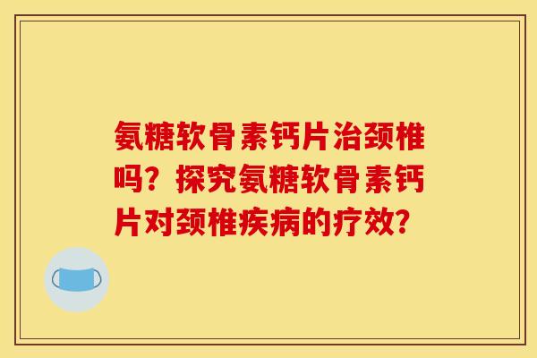 氨糖软骨素钙片治颈椎吗？探究氨糖软骨素钙片对颈椎疾病的疗效？
