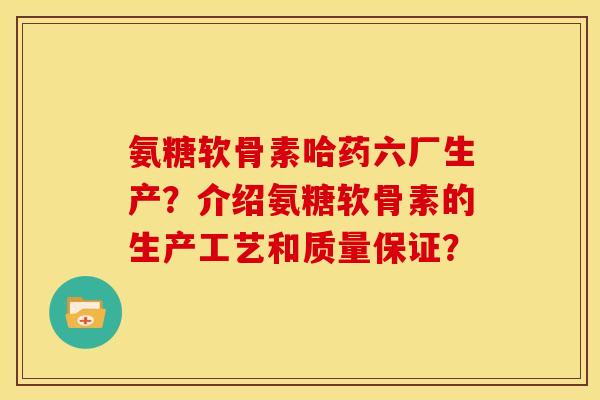 氨糖软骨素哈药六厂生产？介绍氨糖软骨素的生产工艺和质量保证？
