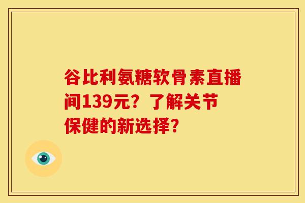 谷比利氨糖软骨素直播间139元？了解关节保健的新选择？