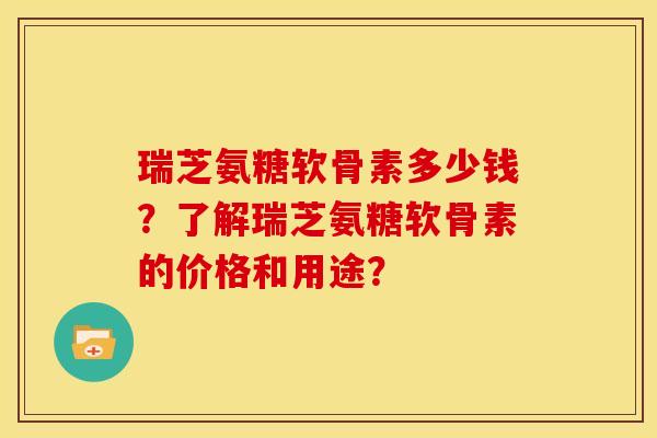 瑞芝氨糖软骨素多少钱？了解瑞芝氨糖软骨素的价格和用途？