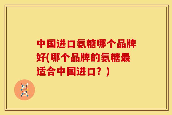 中国进口氨糖哪个品牌好(哪个品牌的氨糖最适合中国进口？)