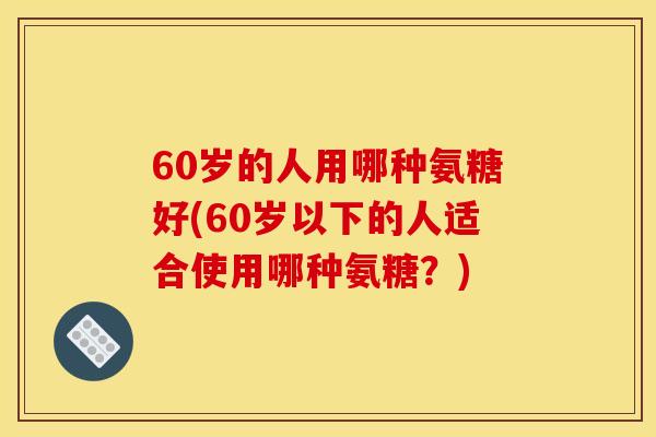 60岁的人用哪种氨糖好(60岁以下的人适合使用哪种氨糖？)